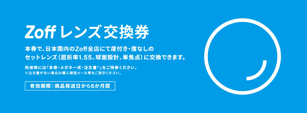 Zoff レンズ交換券 本券で、日本国内のZoff全店にて度付き・度なしのセットレンズ（屈折率1.55、球面設計、単焦点）に交換できます。利用時には「本券・メガネ一式・注文書※」をご持参ください。※注文書がない場合は購入確認メール等をご提示ください。有効期限：商品発送日から6か月間